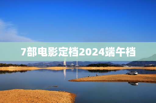 7部电影定档2024端午档