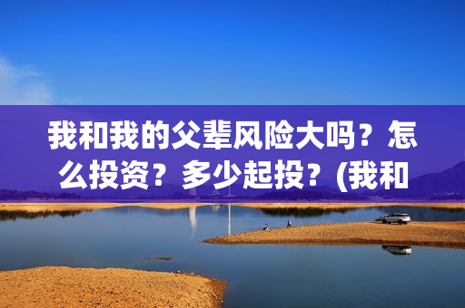 我和我的父辈风险大吗？怎么投资？多少起投？(我和我的父辈原形)