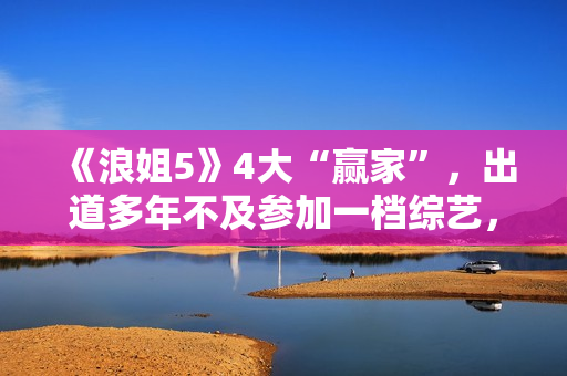 《浪姐5》4大“赢家”，出道多年不及参加一档综艺，选择真重要