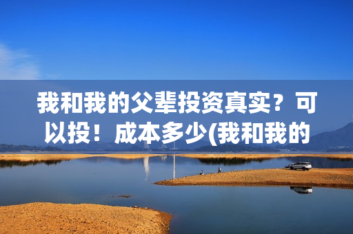 我和我的父辈投资真实？可以投！成本多少(我和我的父辈 总投资)