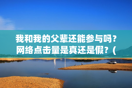 我和我的父辈还能参与吗？网络点击量是真还是假？(我和我的父辈讲啥)