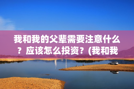 我和我的父辈需要注意什么？应该怎么投资？(我和我的父辈包括)