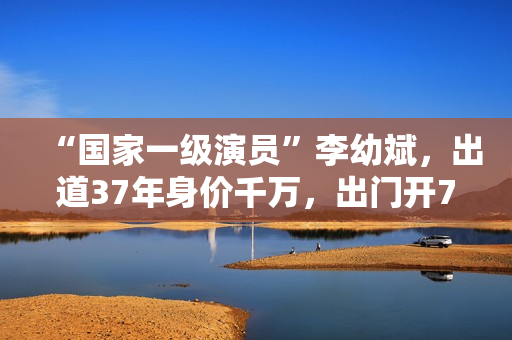 “国家一级演员”李幼斌，出道37年身价千万，出门开7万的国产车