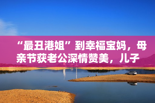 “最丑港姐”到幸福宝妈，母亲节获老公深情赞美，儿子温馨献孝心