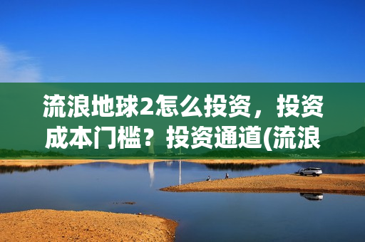 流浪地球2怎么投资，投资成本门槛？投资通道(流浪地球2怎么样值得看吗)