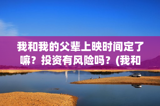 我和我的父辈上映时间定了嘛？投资有风险吗？(我和我的父辈前面讲的什么)