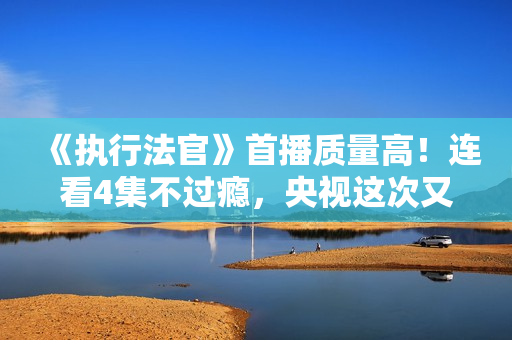 《执行法官》首播质量高！连看4集不过瘾，央视这次又抓到爆款了