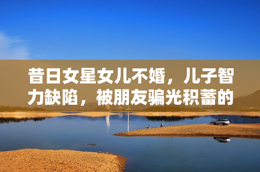 昔日女星女儿不婚，儿子智力缺陷，被朋友骗光积蓄的她近况如何？