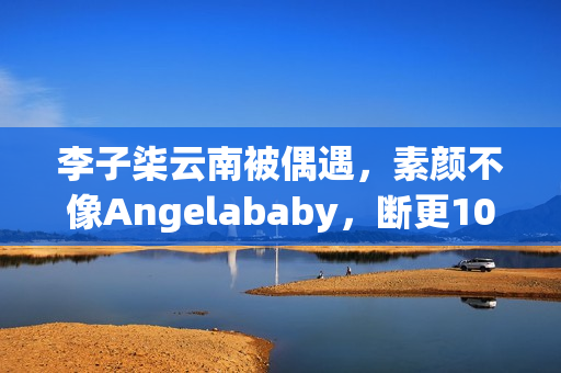 李子柒云南被偶遇，素颜不像Angelababy，断更1000天仍月入78万！