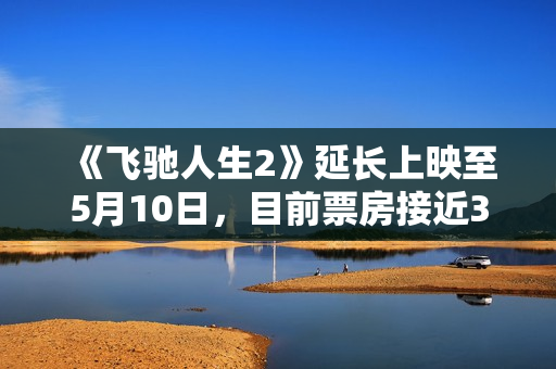 《飞驰人生2》延长上映至5月10日，目前票房接近34亿
