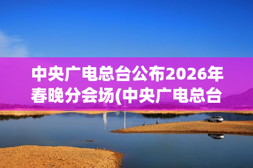 中央广电总台公布2026年春晚分会场(中央广电总台是哪个台)