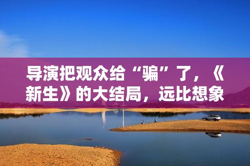 导演把观众给“骗”了,《新生》的大结局,远比想象中要复杂 导演把观众给“骗”了,《新生》的大结局,远比想象中要复杂