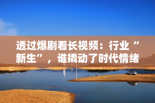 透过爆剧看长视频：行业“新生”，谁撬动了时代情绪？