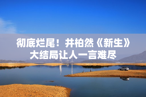 彻底烂尾！井柏然《新生》大结局让人一言难尽
