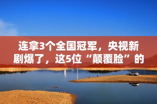 连拿3个全国冠军，央视新剧爆了，这5位“颠覆脸”的演员，不得了