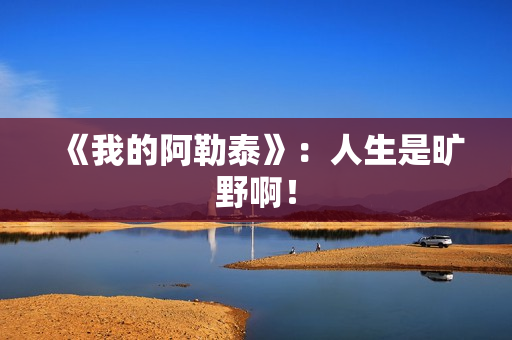 《我的阿勒泰》：人生是旷野啊！