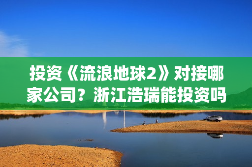 投资《流浪地球2》对接哪家公司？浙江浩瑞能投资吗？(流浪地球投资成本)