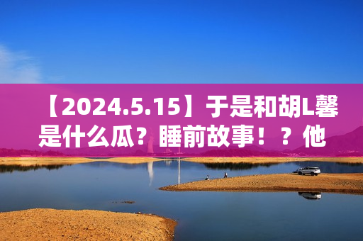 【2024.5.15】于是和胡L馨是什么瓜？睡前故事！？他新剧咋样？