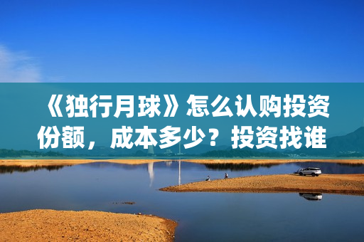 《独行月球》怎么认购投资份额，成本多少？投资找谁对接？(《独行月球》怎么拍的)