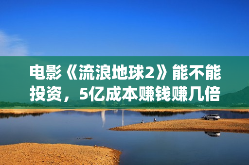 电影《流浪地球2》能不能投资，5亿成本赚钱赚几倍？(电影流浪地球简介)