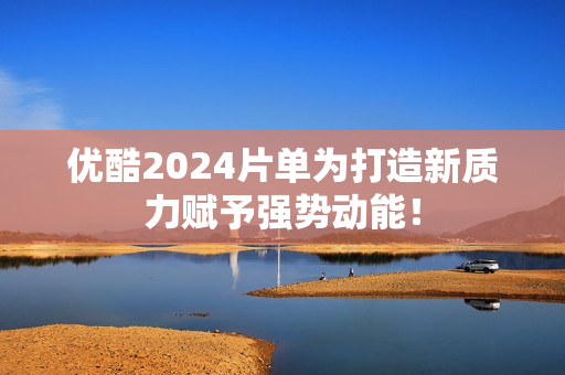 优酷2024片单为打造新质力赋予强势动能！
