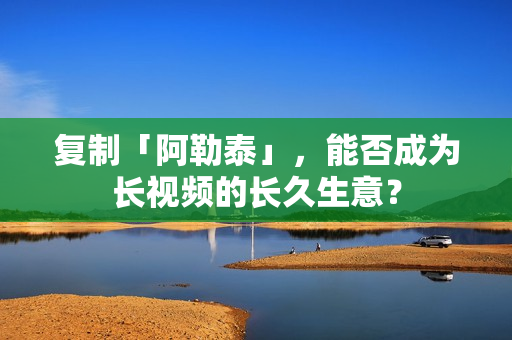 复制「阿勒泰」，能否成为长视频的长久生意？