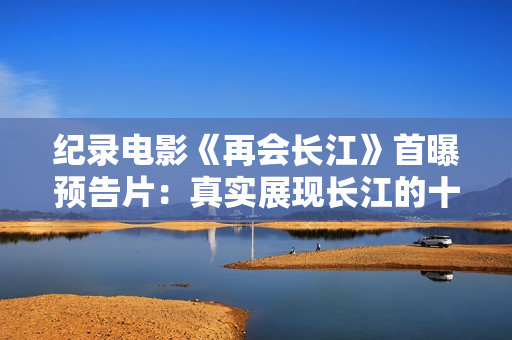 纪录电影《再会长江》首曝预告片：真实展现长江的十年巨变