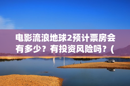 电影流浪地球2预计票房会有多少？有投资风险吗？(电影流浪地球2星辰影院观看)