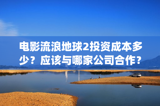 电影流浪地球2投资成本多少？应该与哪家公司合作？(电影流浪地球2自上映以来打破多个中国影视记录)