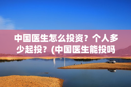 中国医生怎么投资？个人多少起投？(中国医生能投吗)