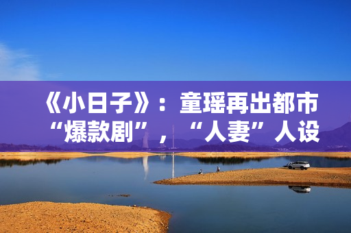 《小日子》:童瑶再出都市“爆款剧”,“人妻”人设更加得心应手 《小日子》:童瑶再出都市“爆款剧”,“人妻”人设更加得心应手