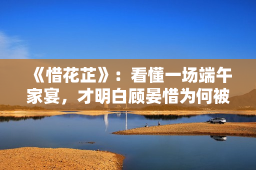 《惜花芷》：看懂一场端午家宴，才明白顾晏惜为何被伯父另眼相看