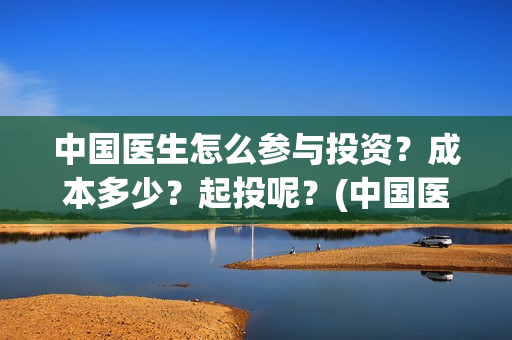 中国医生怎么参与投资？成本多少？起投呢？(中国医生怎么看病)