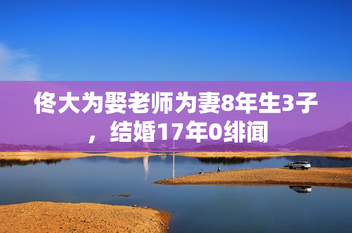 佟大为娶老师为妻8年生3子，结婚17年0绯闻