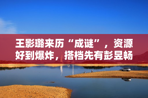 王影璐来历“成谜”，资源好到爆炸，搭档先有彭昱畅，后有陈飞宇