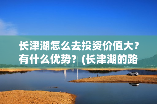 长津湖怎么去投资价值大?有什么优势?(长津湖的路线图) 长津湖怎么去投资价值大?有什么优势?(长津湖的路线图)