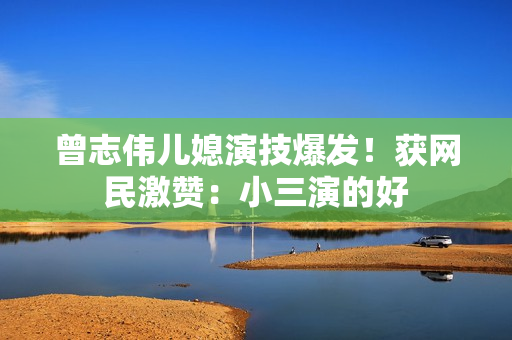 曾志伟儿媳演技爆发!获网民激赞:小三演的好 曾志伟儿媳演技爆发!获网民激赞:小三演的好