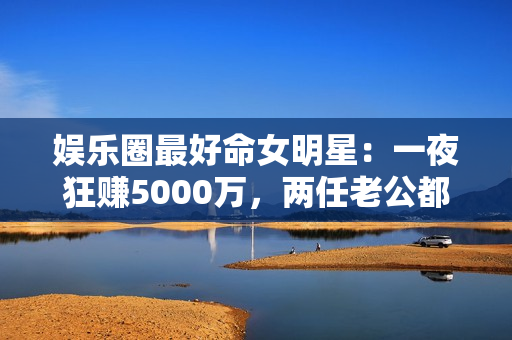 娱乐圈最好命女明星：一夜狂赚5000万，两任老公都是恋爱脑