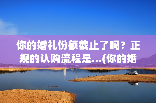 你的婚礼份额截止了吗?正规的认购流程是...(你的婚礼分手那段台词) 你的婚礼份额截止了吗?正规的认购流程是...(你的婚礼分手那段台词)