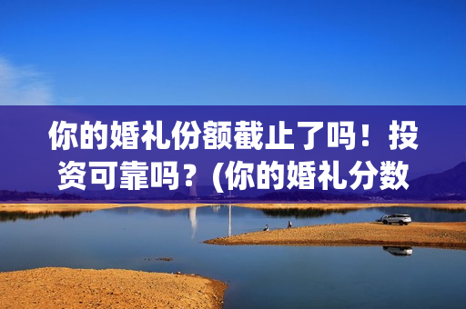 你的婚礼份额截止了吗！投资可靠吗？(你的婚礼分数)