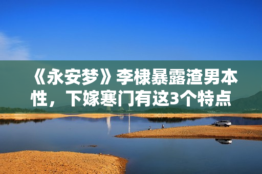 《永安梦》李棣暴露渣男本性，下嫁寒门有这3个特点，女孩要慎嫁