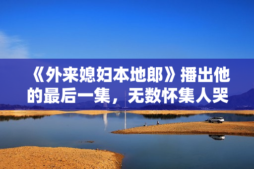 《外来媳妇本地郎》播出他的最后一集，无数怀集人哭着看完...