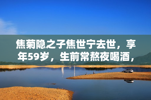 焦菊隐之子焦世宁去世，享年59岁，生前常熬夜喝酒，儿子晒抢救照