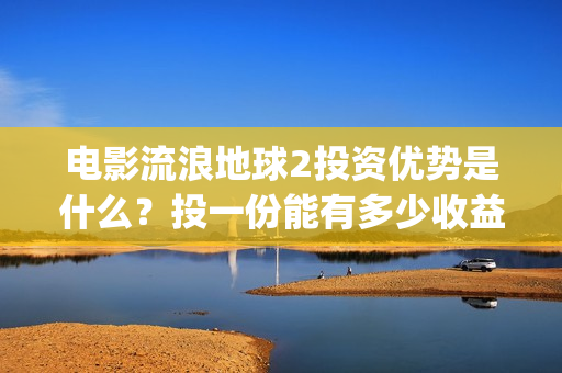 电影流浪地球2投资优势是什么？投一份能有多少收益？(电影流浪地球2首映式明星云集完整视频)