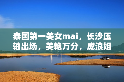 泰国第一美女mai，长沙压轴出场，美艳万分，成浪姐5最强选手之一