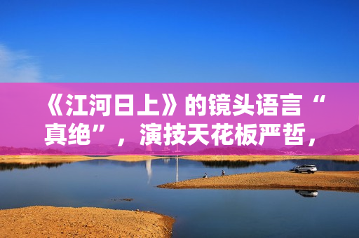 《江河日上》的镜头语言“真绝”，演技天花板严哲，“恐怖”变身