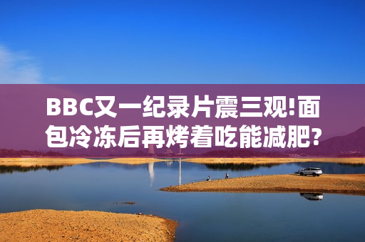 BBC又一纪录片震三观!面包冷冻后再烤着吃能减肥?碳水吃太多会不孕?你骗过了大脑! BBC又一纪录片震三观!面包冷冻后再烤着吃能减肥?碳水吃太多会不孕?你骗过了大脑!