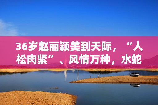 36岁赵丽颖美到天际，“人松肉紧”、风情万种，水蛇腰撩人于无形