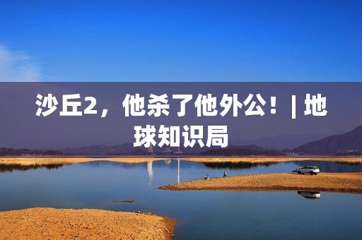 沙丘2，他杀了他外公！| 地球知识局