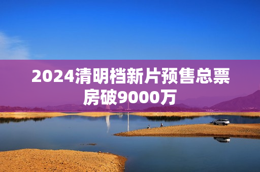 2024清明档新片预售总票房破9000万